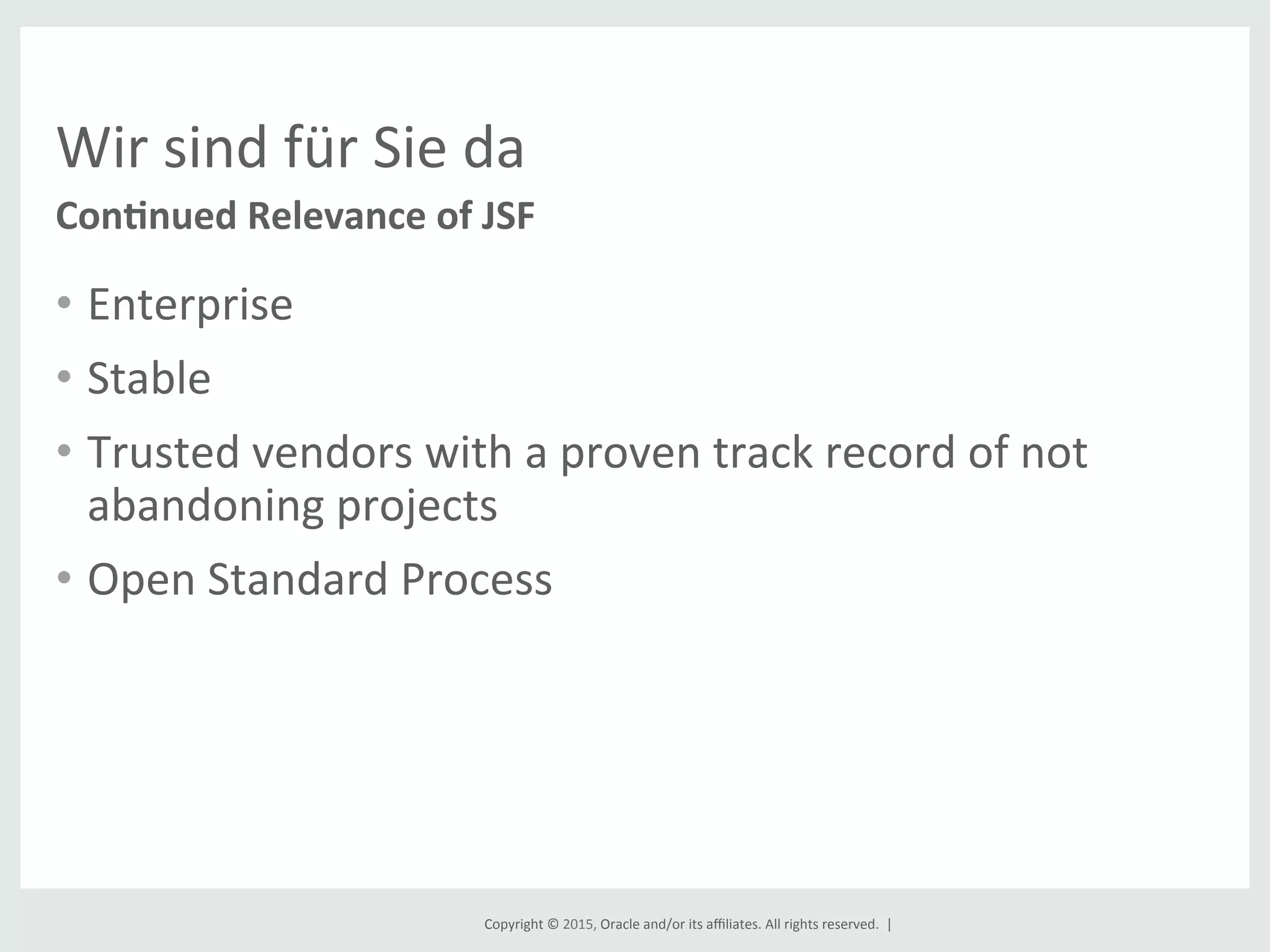 Copyright	
  ©	
  2015,	
  Oracle	
  and/or	
  its	
  aﬃliates.	
  All	
  rights	
  reserved.	
  	
  |	
  
Wir	
  sind	
  für	
  Sie	
  da	
  
•  Enterprise	
  
•  Stable	
  
•  Trusted	
  vendors	
  with	
  a	
  proven	
  track	
  record	
  of	
  not	
  
abandoning	
  projects	
  
•  Open	
  Standard	
  Process	
  
	
  
Con8nued	
  Relevance	
  of	
  JSF	
  
 