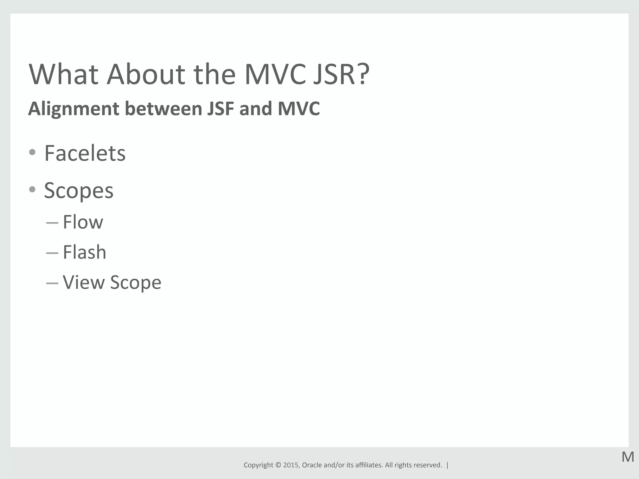 Copyright	
  ©	
  2015,	
  Oracle	
  and/or	
  its	
  aﬃliates.	
  All	
  rights	
  reserved.	
  	
  |	
  
What	
  About	
  the	
  MVC	
  JSR?	
  
•  Facelets	
  
•  Scopes	
  
– Flow	
  
– Flash	
  
– View	
  Scope	
  
Alignment	
  between	
  JSF	
  and	
  MVC	
  
M	
  
 