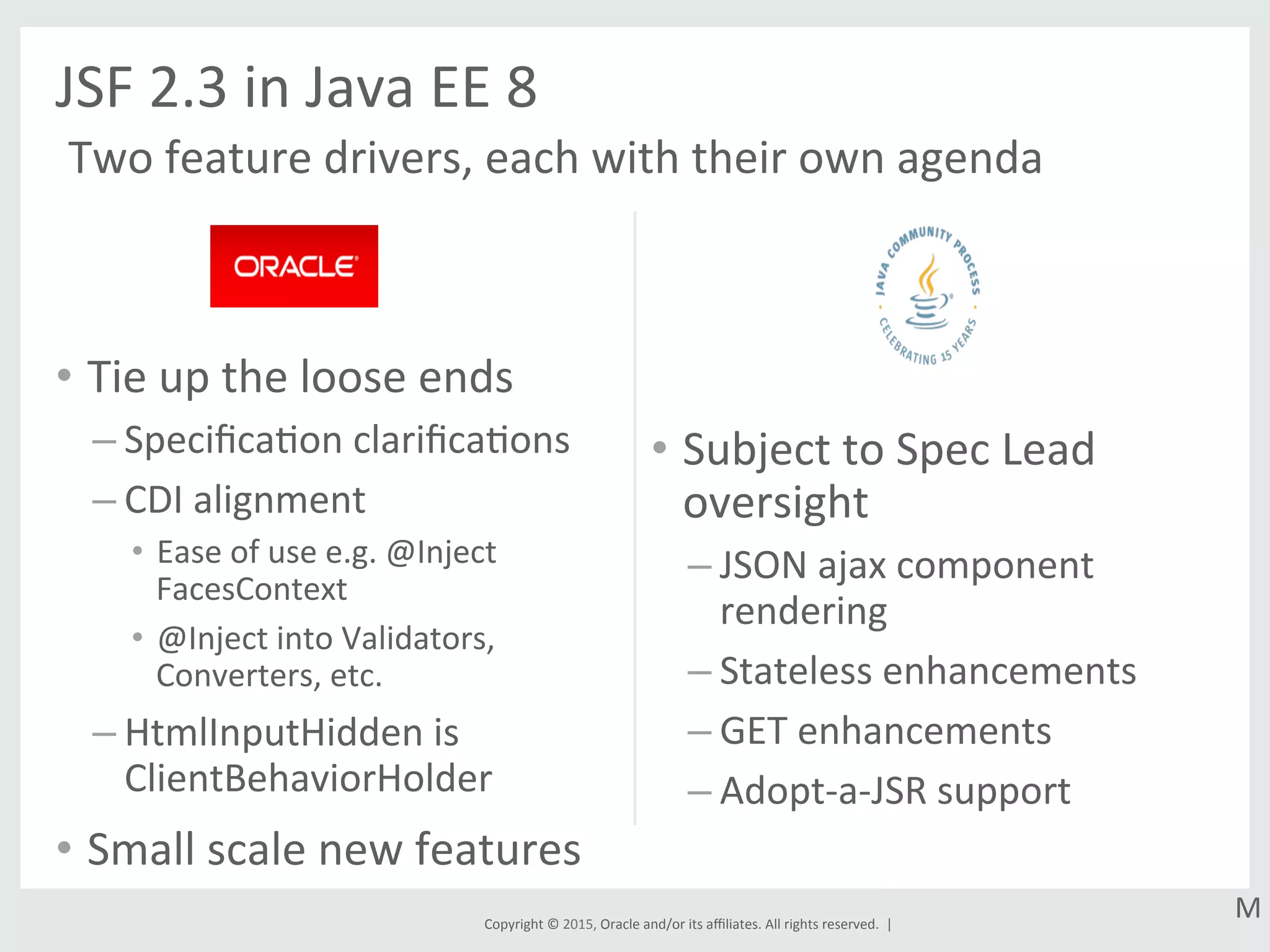 Copyright	
  ©	
  2015,	
  Oracle	
  and/or	
  its	
  aﬃliates.	
  All	
  rights	
  reserved.	
  	
  |	
  
•  Tie	
  up	
  the	
  loose	
  ends	
  
– SpeciﬁcaGon	
  clariﬁcaGons	
  
– CDI	
  alignment	
  
•  Ease	
  of	
  use	
  e.g.	
  @Inject	
  
FacesContext	
  
•  @Inject	
  into	
  Validators,	
  
Converters,	
  etc.	
  
– HtmlInputHidden	
  is	
  
ClientBehaviorHolder	
  
•  Small	
  scale	
  new	
  features	
  
•  Subject	
  to	
  Spec	
  Lead	
  
oversight	
  
– JSON	
  ajax	
  component	
  
rendering	
  
– Stateless	
  enhancements	
  
– GET	
  enhancements	
  
– Adopt-­‐a-­‐JSR	
  support	
  
JSF	
  2.3	
  in	
  Java	
  EE	
  8	
  
Two	
  feature	
  drivers,	
  each	
  with	
  their	
  own	
  agenda	
  
M	
  
 