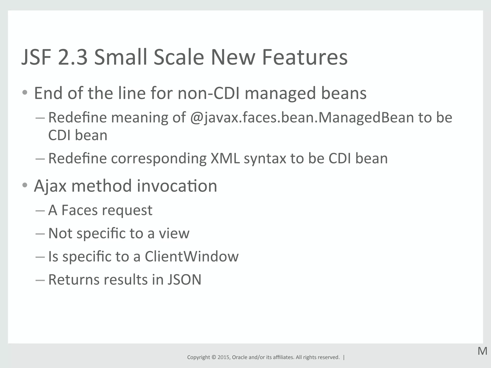 Copyright	
  ©	
  2015,	
  Oracle	
  and/or	
  its	
  aﬃliates.	
  All	
  rights	
  reserved.	
  	
  |	
  
JSF	
  2.3	
  Small	
  Scale	
  New	
  Features	
  
•  End	
  of	
  the	
  line	
  for	
  non-­‐CDI	
  managed	
  beans	
  
– Redeﬁne	
  meaning	
  of	
  @javax.faces.bean.ManagedBean	
  to	
  be	
  
CDI	
  bean	
  
– Redeﬁne	
  corresponding	
  XML	
  syntax	
  to	
  be	
  CDI	
  bean	
  
•  Ajax	
  method	
  invocaGon	
  
– A	
  Faces	
  request	
  
– Not	
  speciﬁc	
  to	
  a	
  view	
  
– Is	
  speciﬁc	
  to	
  a	
  ClientWindow	
  
– Returns	
  results	
  in	
  JSON	
  
M	
  
 