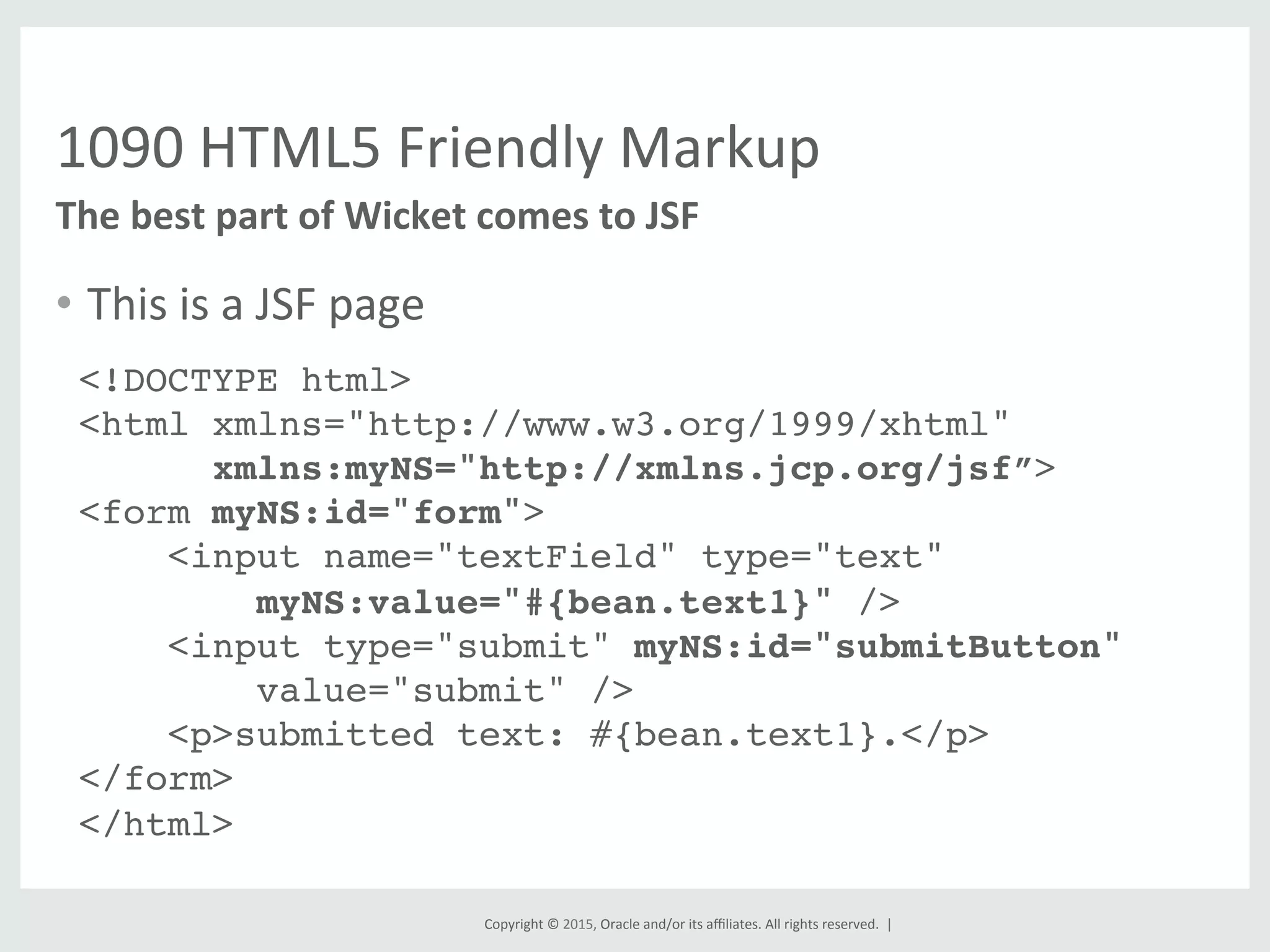 Copyright	
  ©	
  2015,	
  Oracle	
  and/or	
  its	
  aﬃliates.	
  All	
  rights	
  reserved.	
  	
  |	
  
1090	
  HTML5	
  Friendly	
  Markup	
  
•  This	
  is	
  a	
  JSF	
  page	
  
	
  
The	
  best	
  part	
  of	
  Wicket	
  comes	
  to	
  JSF	
  
<!DOCTYPE html>!
<html xmlns="http://www.w3.org/1999/xhtml"!
xmlns:myNS="http://xmlns.jcp.org/jsf”>!
<form myNS:id="form">!
<input name="textField" type="text" 
myNS:value="#{bean.text1}" />!
<input type="submit" myNS:id="submitButton"  
value="submit" /> !
<p>submitted text: #{bean.text1}.</p>!
</form>!
</html>!
!
 