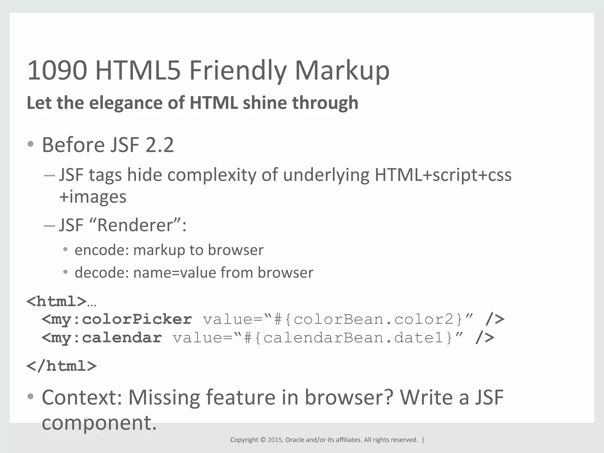 Copyright	
  ©	
  2015,	
  Oracle	
  and/or	
  its	
  aﬃliates.	
  All	
  rights	
  reserved.	
  	
  |	
  
1090	
  HTML5	
  Friendly	
  Markup	
  
•  Before	
  JSF	
  2.2	
  
– JSF	
  tags	
  hide	
  complexity	
  of	
  underlying	
  HTML+script+css
+images	
  
– JSF	
  “Renderer”:	
  	
  
•  encode:	
  markup	
  to	
  browser	
  
•  decode:	
  name=value	
  from	
  browser	
  
<html>…
<my:colorPicker value=“#{colorBean.color2}” />
<my:calendar value=“#{calendarBean.date1}” />
</html>
•  Context:	
  Missing	
  feature	
  in	
  browser?	
  Write	
  a	
  JSF	
  
component.	
  
Let	
  the	
  elegance	
  of	
  HTML	
  shine	
  through	
  
 