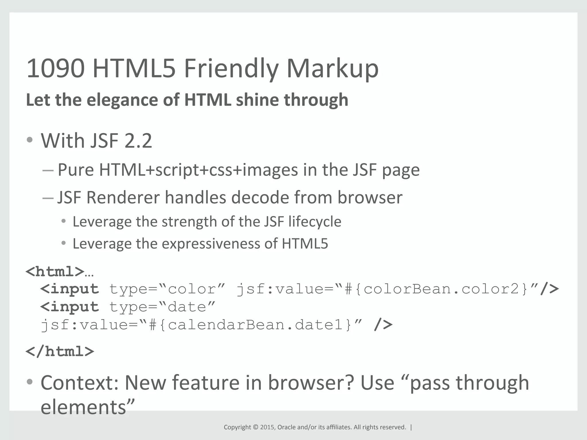 Copyright	
  ©	
  2015,	
  Oracle	
  and/or	
  its	
  aﬃliates.	
  All	
  rights	
  reserved.	
  	
  |	
  
1090	
  HTML5	
  Friendly	
  Markup	
  
•  With	
  JSF	
  2.2	
  
– Pure	
  HTML+script+css+images	
  in	
  the	
  JSF	
  page	
  
– JSF	
  Renderer	
  handles	
  decode	
  from	
  browser	
  
•  Leverage	
  the	
  strength	
  of	
  the	
  JSF	
  lifecycle	
  
•  Leverage	
  the	
  expressiveness	
  of	
  HTML5	
  
<html>…
<input type=“color” jsf:value=“#{colorBean.color2}”/>
<input type=“date”
jsf:value=“#{calendarBean.date1}” />
</html>
•  Context:	
  New	
  feature	
  in	
  browser?	
  Use	
  “pass	
  through	
  
elements”	
  
Let	
  the	
  elegance	
  of	
  HTML	
  shine	
  through	
  
 