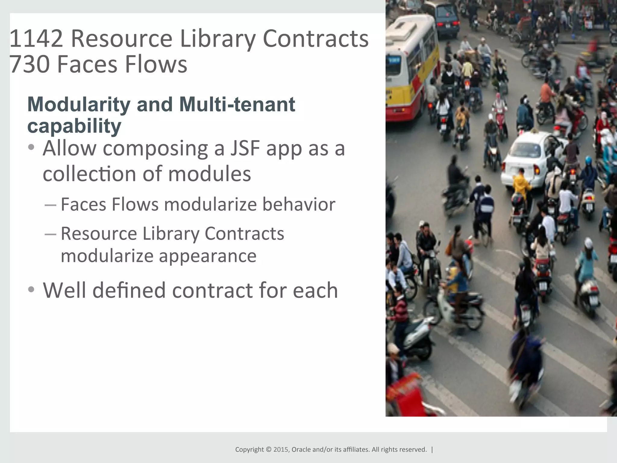 Copyright	
  ©	
  2015,	
  Oracle	
  and/or	
  its	
  aﬃliates.	
  All	
  rights	
  reserved.	
  	
  |	
  
1142	
  Resource	
  Library	
  Contracts	
  
730	
  Faces	
  Flows	
  	
  
	
  
•  Allow	
  composing	
  a	
  JSF	
  app	
  as	
  a	
  
collecGon	
  of	
  modules	
  
– Faces	
  Flows	
  modularize	
  behavior	
  
– Resource	
  Library	
  Contracts	
  
modularize	
  appearance	
  
•  Well	
  deﬁned	
  contract	
  for	
  each	
  
Modularity and Multi-tenant
capability
	
  
 
