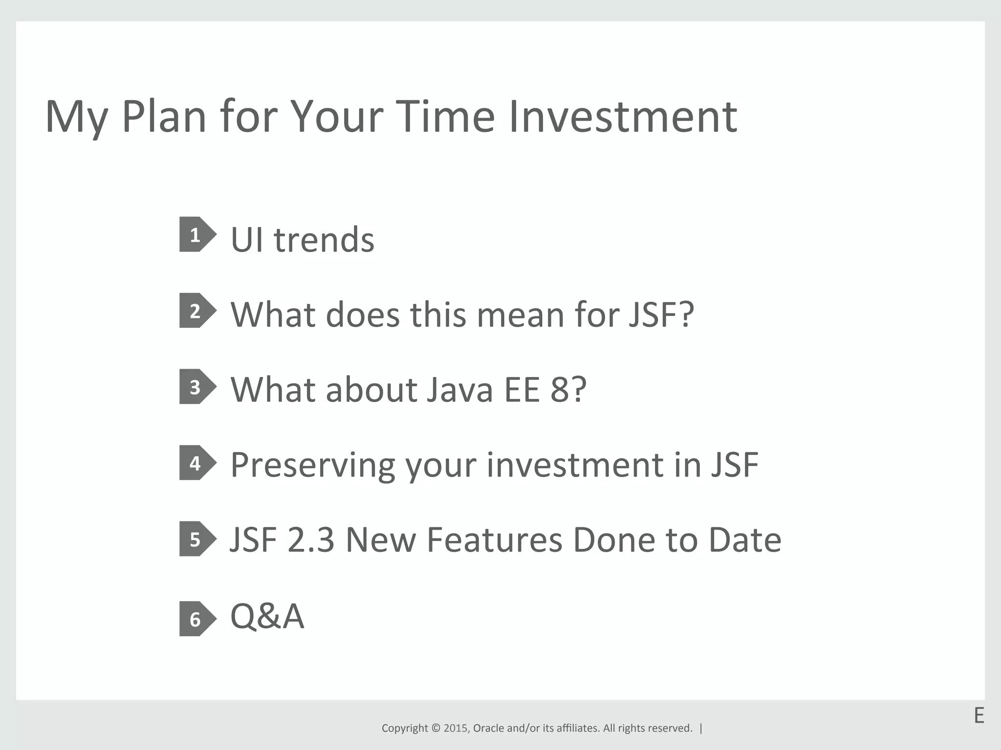 Copyright	
  ©	
  2015,	
  Oracle	
  and/or	
  its	
  aﬃliates.	
  All	
  rights	
  reserved.	
  	
  |	
  
My	
  Plan	
  for	
  Your	
  Time	
  Investment	
  
UI	
  trends	
  
What	
  does	
  this	
  mean	
  for	
  JSF?	
  
What	
  about	
  Java	
  EE	
  8?	
  
Preserving	
  your	
  investment	
  in	
  JSF	
  
JSF	
  2.3	
  New	
  Features	
  Done	
  to	
  Date	
  
Q&A	
  
	
  
1
2
3
4
5
E	
  
6
 