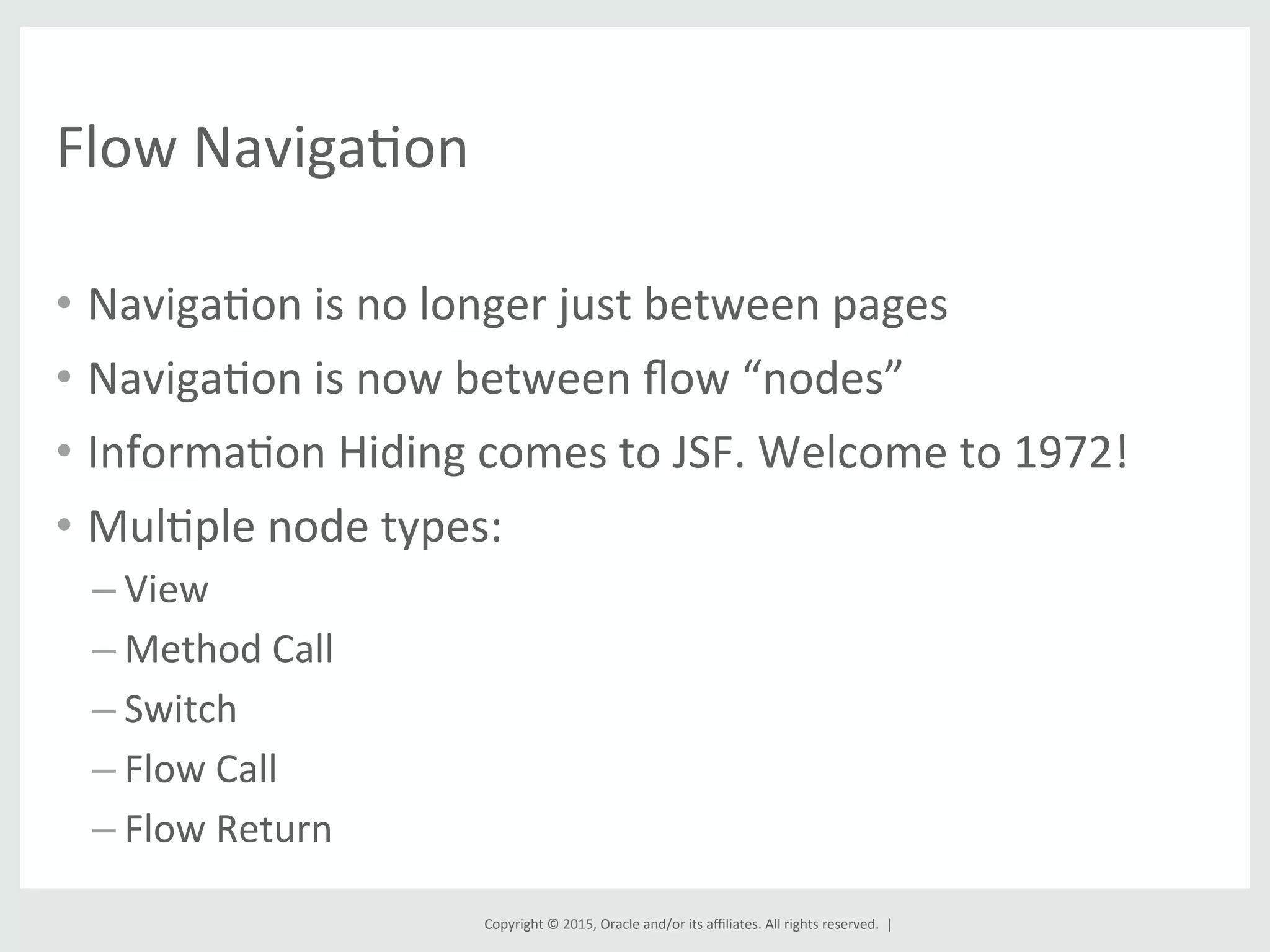 Copyright	
  ©	
  2015,	
  Oracle	
  and/or	
  its	
  aﬃliates.	
  All	
  rights	
  reserved.	
  	
  |	
  
Flow	
  NavigaGon	
  
•  NavigaGon	
  is	
  no	
  longer	
  just	
  between	
  pages	
  
•  NavigaGon	
  is	
  now	
  between	
  ﬂow	
  “nodes”	
  
•  InformaGon	
  Hiding	
  comes	
  to	
  JSF.	
  Welcome	
  to	
  1972!	
  
•  MulGple	
  node	
  types:	
  
– View	
  
– Method	
  Call	
  
– Switch	
  
– Flow	
  Call	
  
– Flow	
  Return	
  
 