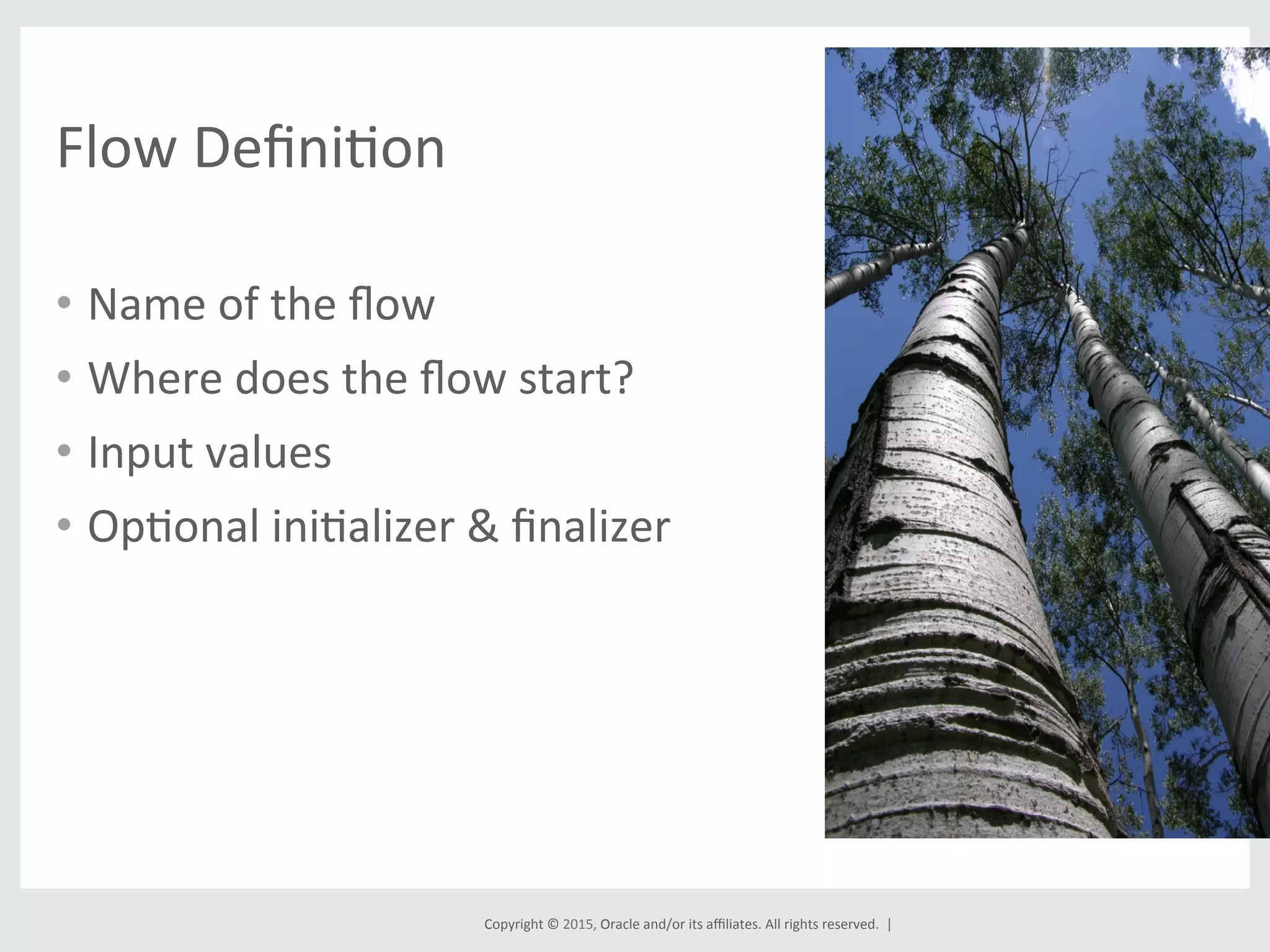 Copyright	
  ©	
  2015,	
  Oracle	
  and/or	
  its	
  aﬃliates.	
  All	
  rights	
  reserved.	
  	
  |	
  
Flow	
  DeﬁniGon	
  
•  Name	
  of	
  the	
  ﬂow	
  
•  Where	
  does	
  the	
  ﬂow	
  start?	
  
•  Input	
  values	
  
•  OpGonal	
  iniGalizer	
  &	
  ﬁnalizer	
  
 