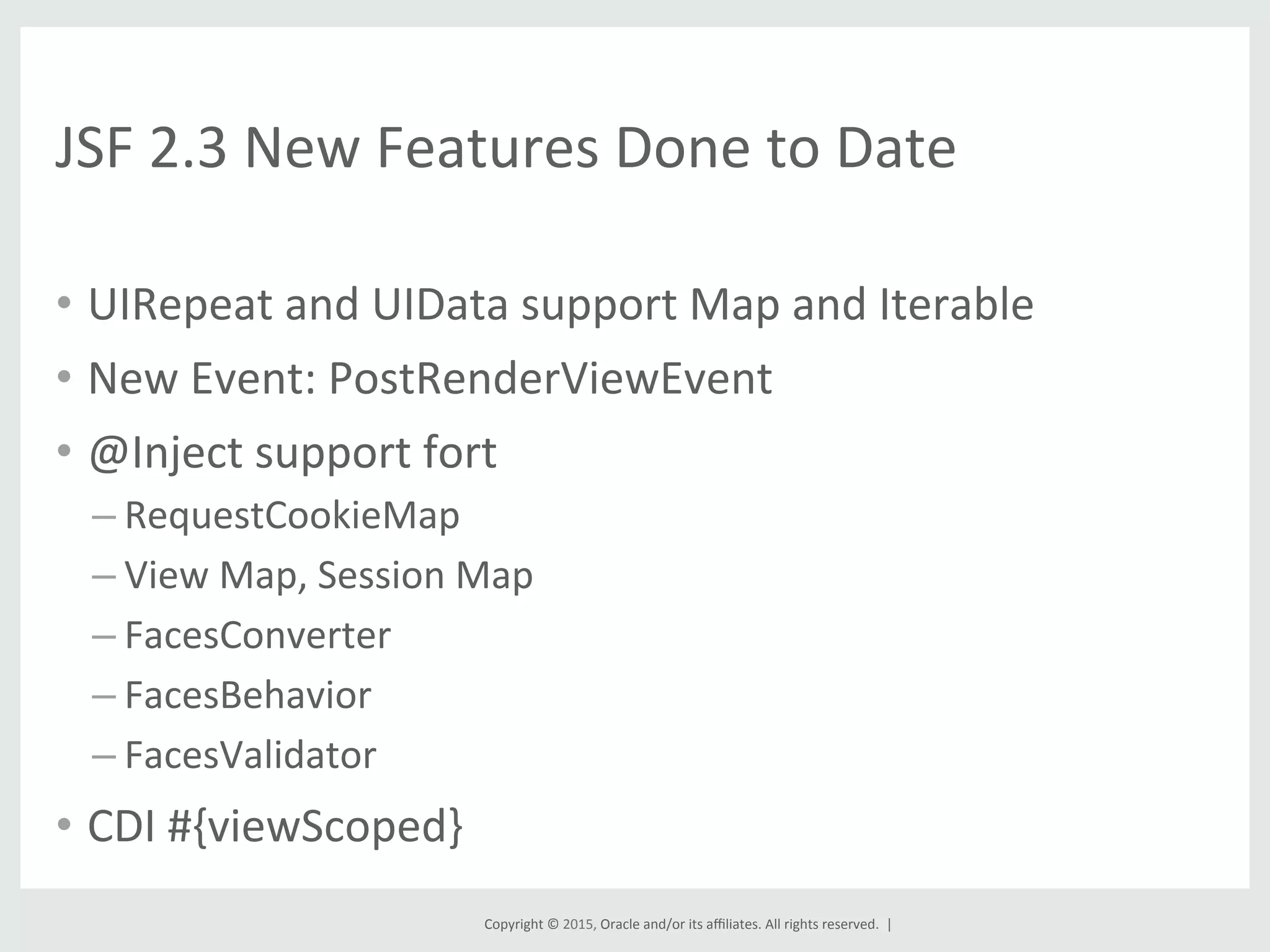 Copyright	
  ©	
  2015,	
  Oracle	
  and/or	
  its	
  aﬃliates.	
  All	
  rights	
  reserved.	
  	
  |	
  
JSF	
  2.3	
  New	
  Features	
  Done	
  to	
  Date	
  
•  UIRepeat	
  and	
  UIData	
  support	
  Map	
  and	
  Iterable	
  
•  New	
  Event:	
  PostRenderViewEvent	
  
•  @Inject	
  support	
  fort	
  
– RequestCookieMap	
  
– View	
  Map,	
  Session	
  Map	
  
– FacesConverter	
  
– FacesBehavior	
  
– FacesValidator	
  
•  CDI	
  #{viewScoped}	
  
 