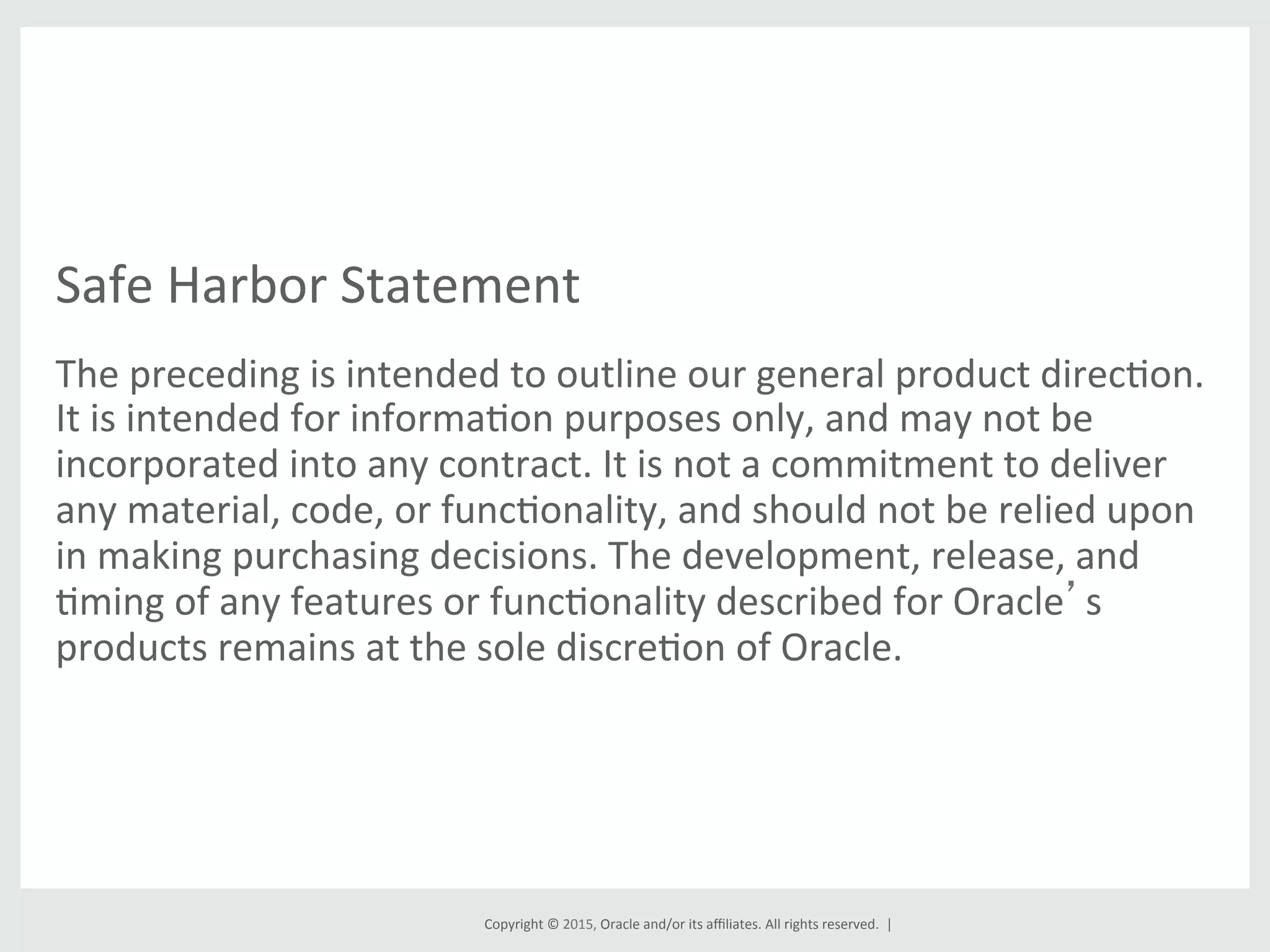 Copyright	
  ©	
  2015,	
  Oracle	
  and/or	
  its	
  aﬃliates.	
  All	
  rights	
  reserved.	
  	
  |	
  
Safe	
  Harbor	
  Statement	
  
The	
  preceding	
  is	
  intended	
  to	
  outline	
  our	
  general	
  product	
  direcGon.	
  
It	
  is	
  intended	
  for	
  informaGon	
  purposes	
  only,	
  and	
  may	
  not	
  be	
  
incorporated	
  into	
  any	
  contract.	
  It	
  is	
  not	
  a	
  commitment	
  to	
  deliver	
  
any	
  material,	
  code,	
  or	
  funcGonality,	
  and	
  should	
  not	
  be	
  relied	
  upon	
  
in	
  making	
  purchasing	
  decisions.	
  The	
  development,	
  release,	
  and	
  
Gming	
  of	
  any	
  features	
  or	
  funcGonality	
  described	
  for	
  Oracle’s	
  
products	
  remains	
  at	
  the	
  sole	
  discreGon	
  of	
  Oracle.	
  
 