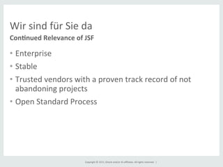 Copyright	
  ©	
  2015,	
  Oracle	
  and/or	
  its	
  aﬃliates.	
  All	
  rights	
  reserved.	
  	
  |	
  
Wir	
  sind	
  für	
  Sie	
  da	
  
•  Enterprise	
  
•  Stable	
  
•  Trusted	
  vendors	
  with	
  a	
  proven	
  track	
  record	
  of	
  not	
  
abandoning	
  projects	
  
•  Open	
  Standard	
  Process	
  
	
  
Con8nued	
  Relevance	
  of	
  JSF	
  
 