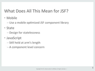Copyright	
  ©	
  2015,	
  Oracle	
  and/or	
  its	
  aﬃliates.	
  All	
  rights	
  reserved.	
  	
  |	
  
What	
  Does	
  All	
  This	
  Mean	
  for	
  JSF?	
  
•  Mobile	
  
– Use	
  a	
  mobile	
  opGmized	
  JSF	
  component	
  library	
  
•  State	
  
– Design	
  for	
  statelessness	
  
•  JavaScript	
  
– SGll	
  held	
  at	
  arm’s	
  length	
  
– A	
  component	
  level	
  concern	
  
E	
  
 
