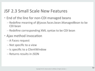 Copyright	
  ©	
  2015,	
  Oracle	
  and/or	
  its	
  aﬃliates.	
  All	
  rights	
  reserved.	
  	
  |	
  
JSF	
  2.3	
  Small	
  Scale	
  New	
  Features	
  
•  End	
  of	
  the	
  line	
  for	
  non-­‐CDI	
  managed	
  beans	
  
– Redeﬁne	
  meaning	
  of	
  @javax.faces.bean.ManagedBean	
  to	
  be	
  
CDI	
  bean	
  
– Redeﬁne	
  corresponding	
  XML	
  syntax	
  to	
  be	
  CDI	
  bean	
  
•  Ajax	
  method	
  invocaGon	
  
– A	
  Faces	
  request	
  
– Not	
  speciﬁc	
  to	
  a	
  view	
  
– Is	
  speciﬁc	
  to	
  a	
  ClientWindow	
  
– Returns	
  results	
  in	
  JSON	
  
M	
  
 