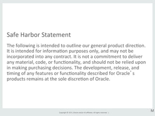 Copyright	
  ©	
  2015,	
  Oracle	
  and/or	
  its	
  aﬃliates.	
  All	
  rights	
  reserved.	
  	
  |	
  
Safe	
  Harbor	
  Statement	
  
The	
  following	
  is	
  intended	
  to	
  outline	
  our	
  general	
  product	
  direcGon.	
  
It	
  is	
  intended	
  for	
  informaGon	
  purposes	
  only,	
  and	
  may	
  not	
  be	
  
incorporated	
  into	
  any	
  contract.	
  It	
  is	
  not	
  a	
  commitment	
  to	
  deliver	
  
any	
  material,	
  code,	
  or	
  funcGonality,	
  and	
  should	
  not	
  be	
  relied	
  upon	
  
in	
  making	
  purchasing	
  decisions.	
  The	
  development,	
  release,	
  and	
  
Gming	
  of	
  any	
  features	
  or	
  funcGonality	
  described	
  for	
  Oracle’s	
  
products	
  remains	
  at	
  the	
  sole	
  discreGon	
  of	
  Oracle.	
  
M	
  
 