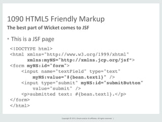 Copyright	
  ©	
  2015,	
  Oracle	
  and/or	
  its	
  aﬃliates.	
  All	
  rights	
  reserved.	
  	
  |	
  
1090	
  HTML5	
  Friendly	
  Markup	
  
•  This	
  is	
  a	
  JSF	
  page	
  
	
  
The	
  best	
  part	
  of	
  Wicket	
  comes	
  to	
  JSF	
  
<!DOCTYPE html>!
<html xmlns="http://www.w3.org/1999/xhtml"!
xmlns:myNS="http://xmlns.jcp.org/jsf”>!
<form myNS:id="form">!
<input name="textField" type="text" 
myNS:value="#{bean.text1}" />!
<input type="submit" myNS:id="submitButton"  
value="submit" /> !
<p>submitted text: #{bean.text1}.</p>!
</form>!
</html>!
!
 