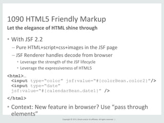 Copyright	
  ©	
  2015,	
  Oracle	
  and/or	
  its	
  aﬃliates.	
  All	
  rights	
  reserved.	
  	
  |	
  
1090	
  HTML5	
  Friendly	
  Markup	
  
•  With	
  JSF	
  2.2	
  
– Pure	
  HTML+script+css+images	
  in	
  the	
  JSF	
  page	
  
– JSF	
  Renderer	
  handles	
  decode	
  from	
  browser	
  
•  Leverage	
  the	
  strength	
  of	
  the	
  JSF	
  lifecycle	
  
•  Leverage	
  the	
  expressiveness	
  of	
  HTML5	
  
<html>…
<input type=“color” jsf:value=“#{colorBean.color2}”/>
<input type=“date”
jsf:value=“#{calendarBean.date1}” />
</html>
•  Context:	
  New	
  feature	
  in	
  browser?	
  Use	
  “pass	
  through	
  
elements”	
  
Let	
  the	
  elegance	
  of	
  HTML	
  shine	
  through	
  
 