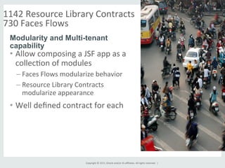 Copyright	
  ©	
  2015,	
  Oracle	
  and/or	
  its	
  aﬃliates.	
  All	
  rights	
  reserved.	
  	
  |	
  
1142	
  Resource	
  Library	
  Contracts	
  
730	
  Faces	
  Flows	
  	
  
	
  
•  Allow	
  composing	
  a	
  JSF	
  app	
  as	
  a	
  
collecGon	
  of	
  modules	
  
– Faces	
  Flows	
  modularize	
  behavior	
  
– Resource	
  Library	
  Contracts	
  
modularize	
  appearance	
  
•  Well	
  deﬁned	
  contract	
  for	
  each	
  
Modularity and Multi-tenant
capability
	
  
 