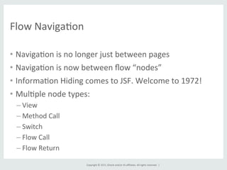 Copyright	
  ©	
  2015,	
  Oracle	
  and/or	
  its	
  aﬃliates.	
  All	
  rights	
  reserved.	
  	
  |	
  
Flow	
  NavigaGon	
  
•  NavigaGon	
  is	
  no	
  longer	
  just	
  between	
  pages	
  
•  NavigaGon	
  is	
  now	
  between	
  ﬂow	
  “nodes”	
  
•  InformaGon	
  Hiding	
  comes	
  to	
  JSF.	
  Welcome	
  to	
  1972!	
  
•  MulGple	
  node	
  types:	
  
– View	
  
– Method	
  Call	
  
– Switch	
  
– Flow	
  Call	
  
– Flow	
  Return	
  
 