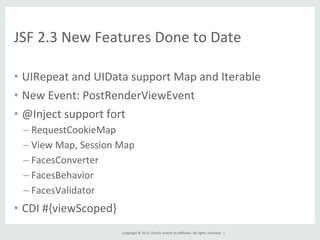 Copyright	
  ©	
  2015,	
  Oracle	
  and/or	
  its	
  aﬃliates.	
  All	
  rights	
  reserved.	
  	
  |	
  
JSF	
  2.3	
  New	
  Features	
  Done	
  to	
  Date	
  
•  UIRepeat	
  and	
  UIData	
  support	
  Map	
  and	
  Iterable	
  
•  New	
  Event:	
  PostRenderViewEvent	
  
•  @Inject	
  support	
  fort	
  
– RequestCookieMap	
  
– View	
  Map,	
  Session	
  Map	
  
– FacesConverter	
  
– FacesBehavior	
  
– FacesValidator	
  
•  CDI	
  #{viewScoped}	
  
 