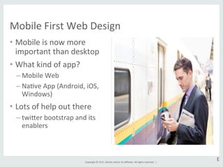Copyright	
  ©	
  2015,	
  Oracle	
  and/or	
  its	
  aﬃliates.	
  All	
  rights	
  reserved.	
  	
  |	
  
•  Mobile	
  is	
  now	
  more	
  
important	
  than	
  desktop	
  
•  What	
  kind	
  of	
  app?	
  
– Mobile	
  Web	
  
– NaGve	
  App	
  (Android,	
  iOS,	
  
Windows)	
  
•  Lots	
  of	
  help	
  out	
  there	
  
– twier	
  bootstrap	
  and	
  its	
  
enablers	
  
Mobile	
  First	
  Web	
  Design	
  
E	
  
 