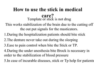 How to use the stick in medical
                  care?
                Template or stick is not drug
 This works stabilization of the brain due to the cutting off
           the out put signals for the masticators.
1.During the hospitalization patients should bite stick
2.The denture never take out during the sleeping
3.Ease to pain control when bite the Stick or TP.
4.During the under anesthesia bite Brock is necessary in
order to the stabilization of blood pressure
5.In case of incurable diseases, stick or Tp help for patients
 