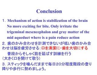Conclusion
１．Mechanism of action is stabilization of the brain
  No more exciting for bite. Only irritate the
  trigeminal mesencephalon and gray matter of the
  mid aqueduct where is a pain reduce action
２．歯のかみ合わせを計測できないが低い歯のかみ合
   のかみ合わせを計測できないが低
            計測できないが    のかみ合
わせは脳 疲労させる
         させる：  清潔に   大切にする
わせは脳を疲労させる：口を清潔に・歯を大切にする
  普段からそしゃく
     からそしゃく筋  ばす訓練
                訓練を
  普段からそしゃく筋を延ばす訓練を行う
  きく口   けて歌
（大きく口を開けて歌う）
  スティックを んだままで毎日２０分程度階段
               毎日２０分程度階段の
３．スティックを噛んだままで毎日２０分程度階段の登り
 りや歩行
    歩行に めましょう。
降りや歩行に努めましょう。
 