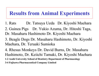 Results from Animal Experiments
1. Rats      Dr. Tatsuya Ueda Dr. Kiyoshi Maehara
2. Guinea Pigs Dr. Yukio Azuma, Dr. Hitoshi Taga,
Dr. Masaharu Hashimoto Dr. Kiyoshi Maehara
3. Beagle Dogs Dr. Masaharu Hashimoto, Dr. Kiyoshi
Maehara, Dr. Teruaki Sumioka
4. Rhesus Monkeys Dr. David Burns, Dr. Masaharu
Hashimoto, Dr. Keiichi Tamaki, Dr. Kiyoshi Maehara
1-2 Asahi University School of Dentistry Department of Pharmacology
3-4 Fujisawa Pharmaceutical Company Limited
 