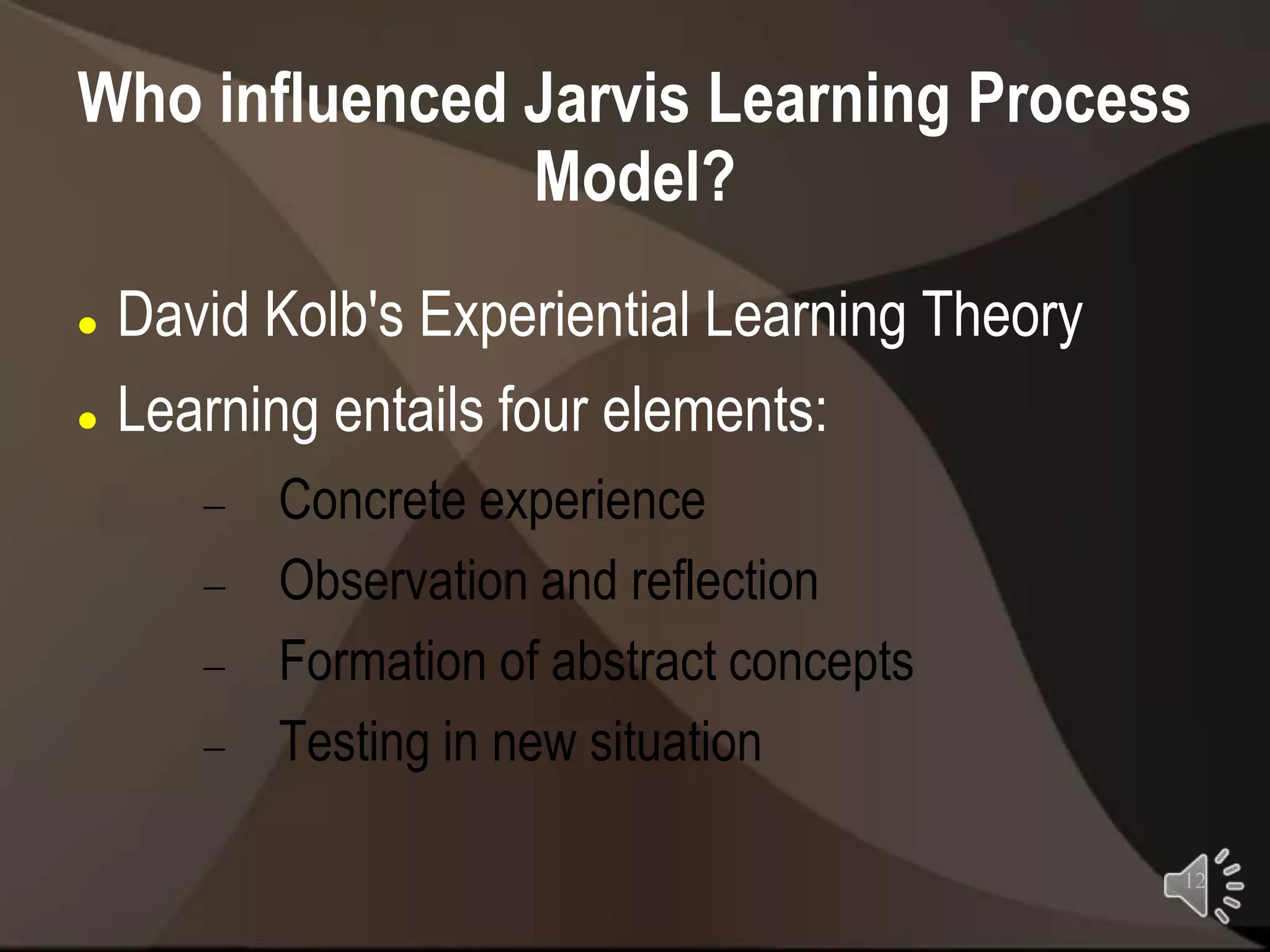 Who influenced Jarvis Learning Process
               Model?
 David Kolb's Experiential Learning Theory
 Learning entails four elements:


        Concrete experience
        Observation and reflection
        Formation of abstract concepts
        Testing in new situation

                                              12
 