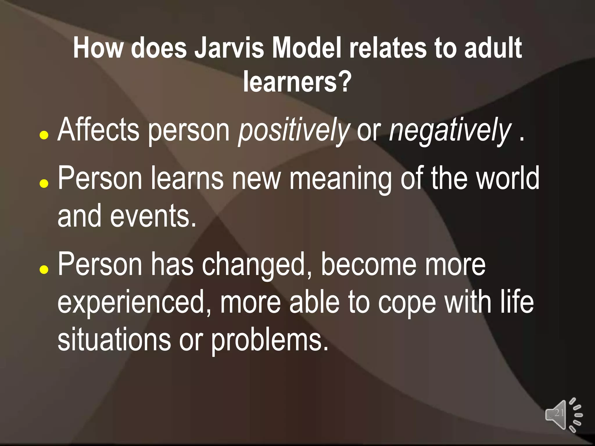 How does Jarvis Model relates to adult
                 learners?
 Affects person positively or negatively .
 Person learns new meaning of the world

  and events.
 Person has changed, become more

  experienced, more able to cope with life
  situations or problems.
                                              21
 