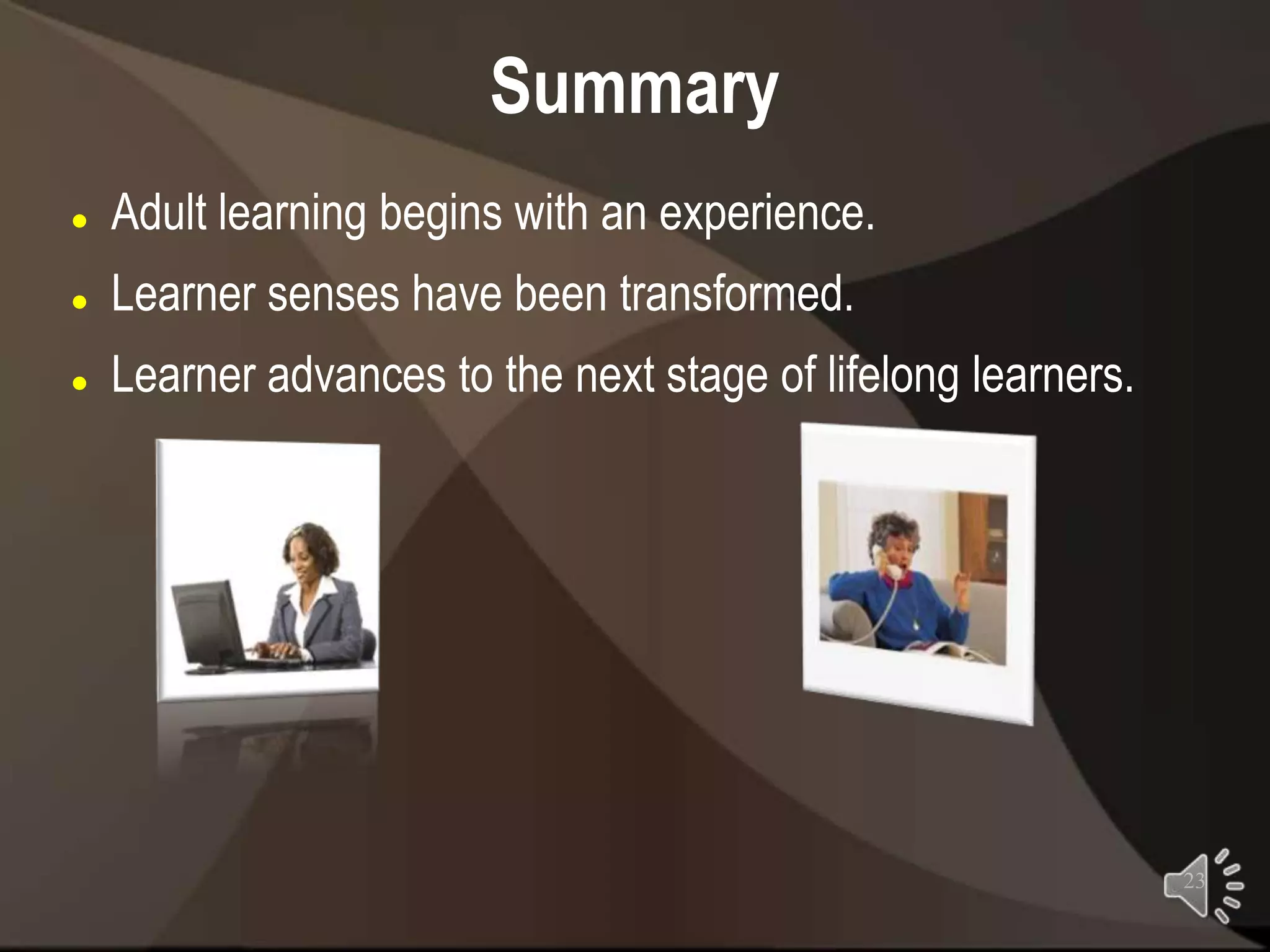 Summary
   Adult learning begins with an experience.
   Learner senses have been transformed.
   Learner advances to the next stage of lifelong learners.




                                                               23
 