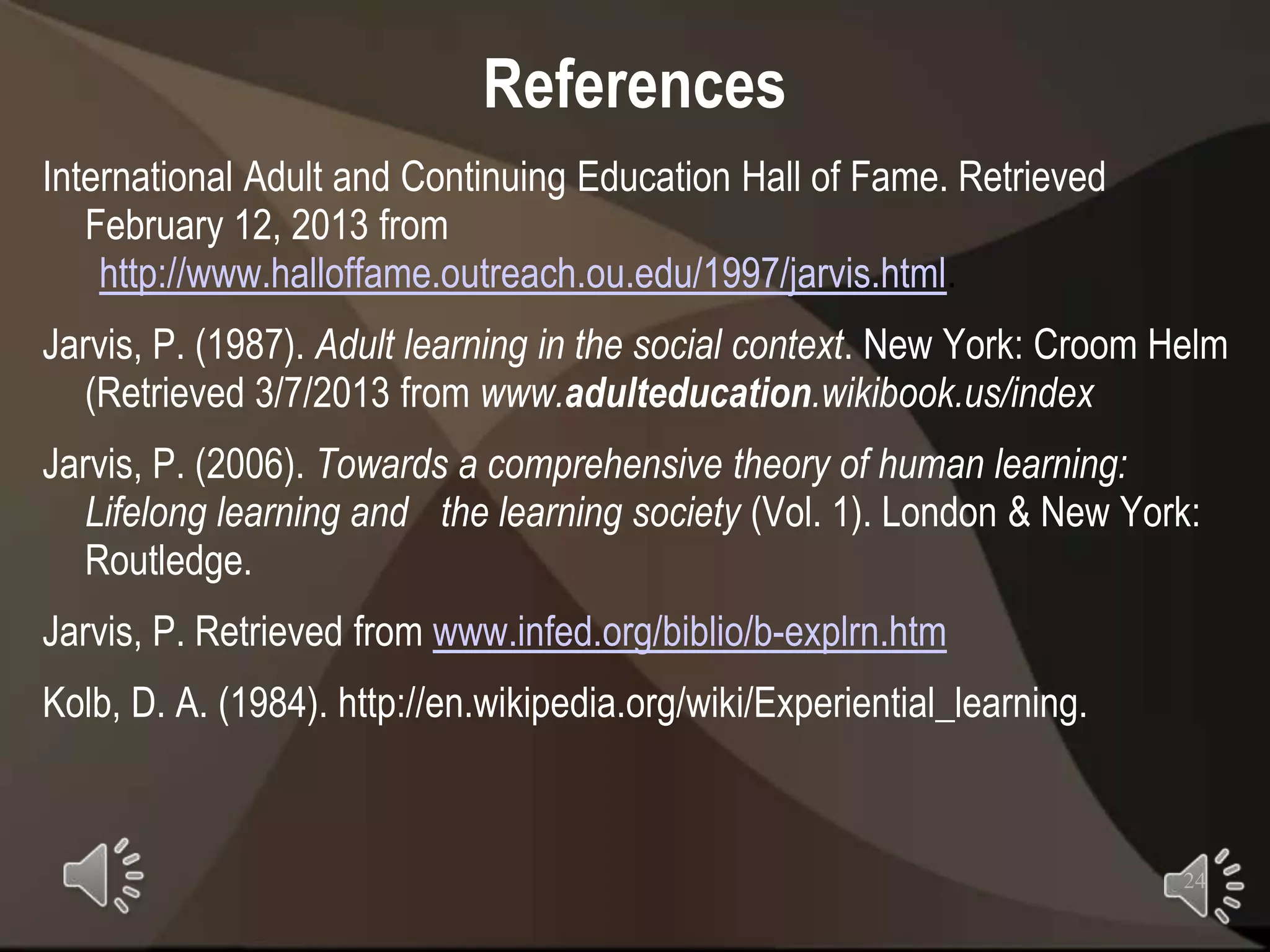 References
International Adult and Continuing Education Hall of Fame. Retrieved
   February 12, 2013 from
    http://www.halloffame.outreach.ou.edu/1997/jarvis.html.
Jarvis, P. (1987). Adult learning in the social context. New York: Croom Helm
   (Retrieved 3/7/2013 from www.adulteducation.wikibook.us/index
Jarvis, P. (2006). Towards a comprehensive theory of human learning:
   Lifelong learning and the learning society (Vol. 1). London & New York:
   Routledge.
Jarvis, P. Retrieved from www.infed.org/biblio/b-explrn.htm
Kolb, D. A. (1984). http://en.wikipedia.org/wiki/Experiential_learning.



                                                                          24
 