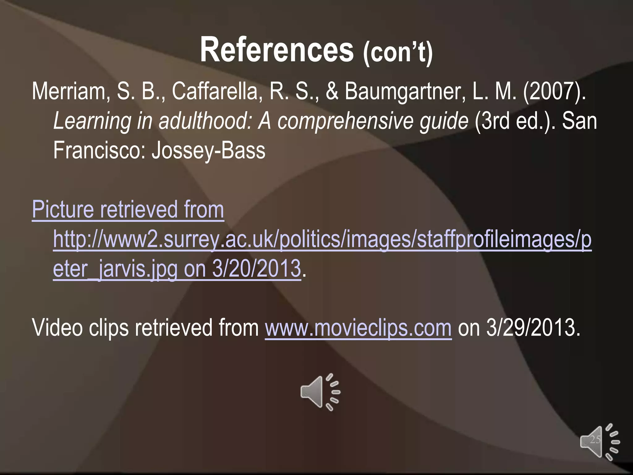 References (con’t)
Merriam, S. B., Caffarella, R. S., & Baumgartner, L. M. (2007).
 Learning in adulthood: A comprehensive guide (3rd ed.). San
 Francisco: Jossey-Bass

Picture retrieved from
  http://www2.surrey.ac.uk/politics/images/staffprofileimages/p
  eter_jarvis.jpg on 3/20/2013.

Video clips retrieved from www.movieclips.com on 3/29/2013.



                                                              25
 