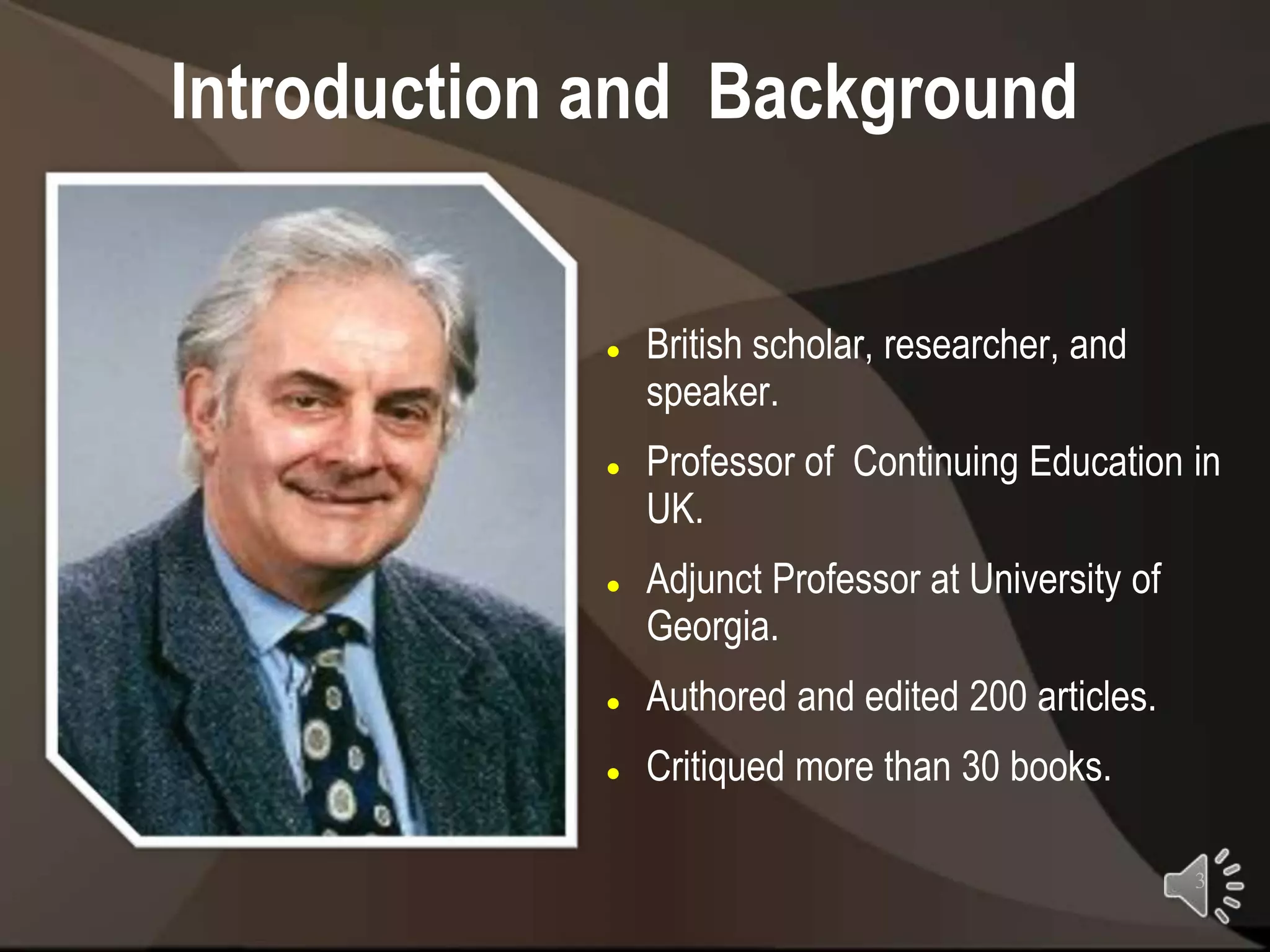 Introduction and Background


               British scholar, researcher, and
                speaker.
               Professor of Continuing Education in
                UK.
               Adjunct Professor at University of
                Georgia.
               Authored and edited 200 articles.
               Critiqued more than 30 books.

                                                     3
 