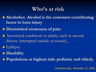 Who’s at risk
 Alcaholics. Alcohol is the comonest contributing
factor in burn injury
 Diminished awareness of pain
 Associated conditions in adults, such as mental
disease (attempted suicide or assault),
 Epilepsy
 Disability
 Populations at highest risk: pediatric and elderly
(ameriburn.org, November 12, 2005)
 