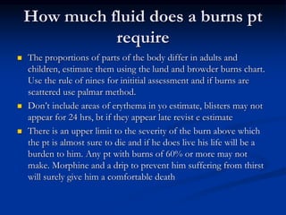 How much fluid does a burns pt
require
 The proportions of parts of the body differ in adults and
children, estimate them using the lund and browder burns chart.
Use the rule of nines for inititial assessment and if burns are
scattered use palmar method.
 Don’t include areas of erythema in yo estimate, blisters may not
appear for 24 hrs, bt if they appear late revist e estimate
 There is an upper limit to the severity of the burn above which
the pt is almost sure to die and if he does live his life will be a
burden to him. Any pt with burns of 60% or more may not
make. Morphine and a drip to prevent him suffering from thirst
will surely give him a comfortable death
 