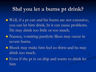 Shd you let a burns pt drink?
 Well, if a pt can and his burns are not extensive,
you can let him drink, bt it can cause problems.
He may drink too little or too much.
 Nausea, vomiting paralytic illeus may occur in
severe burns.
 Shock may make him feel so thirst and he may
drink too much.
 Even if the pt is on drip and wants to drink let
him
 