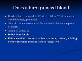 Does a burn pt need blood
 If a deep burn is more than 10% in a child or 20% in adult, and
is full thickness, give blood
 Give bld on the second day after the shock phase and repeat as
necessary
 At rate of 25mls/kg
 Indications for bld
 Evidence of bld loss such as hematemesis, melena, a falling
hematocrit when infusions are not excessive
 