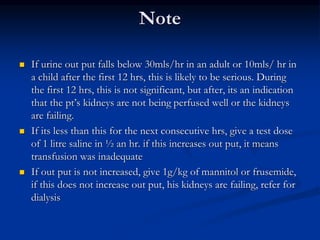 Note
 If urine out put falls below 30mls/hr in an adult or 10mls/ hr in
a child after the first 12 hrs, this is likely to be serious. During
the first 12 hrs, this is not significant, but after, its an indication
that the pt’s kidneys are not being perfused well or the kidneys
are failing.
 If its less than this for the next consecutive hrs, give a test dose
of 1 litre saline in ½ an hr. if this increases out put, it means
transfusion was inadequate
 If out put is not increased, give 1g/kg of mannitol or frusemide,
if this does not increase out put, his kidneys are failing, refer for
dialysis
 