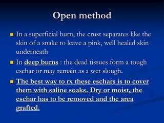 Open method
 In a superficial burn, the crust separates like the
skin of a snake to leave a pink, well healed skin
underneath
 In deep burns : the dead tissues form a tough
eschar or may remain as a wet slough.
 The best way to rx these eschars is to cover
them with saline soaks. Dry or moist, the
eschar has to be removed and the area
grafted.
 