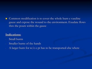  Common modification is to cover the whole burn c vaseline
gauze and expose the wound to the environment. Exudate flows
thro the pours within the gauze
Indications:
- Small burns
- Smaller burns of the hands
- A larger burn for w/c e pt has to be transported else where
 