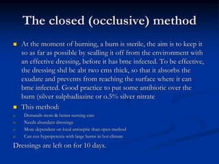 The closed (occlusive) method
 At the moment of burning, a burn is sterile, the aim is to keep it
so as far as possible by sealling it off from the environment with
an effective dressing, before it has bme infected. To be effective,
the dressing shd be abt two cms thick, so that it absorbs the
exudate and prevents from reaching the surface where it can
bme infected. Good practice to put some antibiotic over the
burn (silver sulphadiazine or o.5% silver nitrate
 This method:
a) Demands more & better nursing care
b) Needs abundant dressings
c) More dependent on local antiseptic than open method
d) Can coz hyperpyrexia with large burns in hot climate
Dressings are left on for 10 days.
 