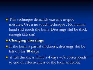  This technique demands extreme aseptic
mesures. Use a no touch technique . No human
hand shd touch the burn. Dressings shd be thick
enough (2.5 cm)
 Changing dressings
 If the burn is partial thickness, dressings shd be
left on for 10 days
 if full thickness, limit is 4 days w/c corresponds
to end of effectiveness of the local antibiotic
 