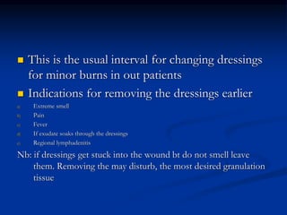  This is the usual interval for changing dressings
for minor burns in out patients
 Indications for removing the dressings earlier
a) Extreme smell
b) Pain
c) Fever
d) If exudate soaks through the dressings
e) Regional lymphadenitis
Nb: if dressings get stuck into the wound bt do not smell leave
them. Removing the may disturb, the most desired granulation
tissue
 