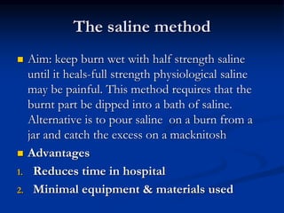 The saline method
 Aim: keep burn wet with half strength saline
until it heals-full strength physiological saline
may be painful. This method requires that the
burnt part be dipped into a bath of saline.
Alternative is to pour saline on a burn from a
jar and catch the excess on a macknitosh
 Advantages
1. Reduces time in hospital
2. Minimal equipment & materials used
 