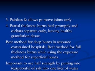 3. Painless & allows pt move joints early
4. Partial thickness burns heal promptly and
eschars separate early, leaving healthy
granulation tissue.
Best method for deep burns in resource
constrained hospitals. Best method for full
thickness burns while using the exposure
method for superficial burns.
Important to use half strength by putting one
teaspoonful of salt into one liter of water
 