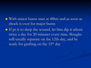  With minor burns start at 48hrs and as soon as
shock is over for major burns
 If pt is to deep the wound, let him dip it atleast
twice a day for 20 minutes every time. Sloughs
will usually separate on the 12th day, and be
ready for grafting on the 15th day
 