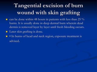 Tangential excision of burn
wound with skin grafting
 can be done within 48 hours in patients with less than 25 %
burns. It is usually done in deep dermal burn wherein dead
dermis is removed layer by layer until fresh bleeding occurs.
 Later skin grafting is done.
 • In burns of head and neck region, exposure treatment is
advised.
 