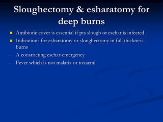 Sloughectomy & esharatomy for
deep burns
 Antibiotic cover is essential if pts slough or eschar is infected
 Indications for esharatomy or sloughectomy in full thickness
burns
- A constricting eschar-emergency
- Fever which is not malaria or toxaemi
 