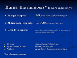 Burns: the numbers* (severe cases only)
 Mulago Hospital : 350 severe burn admissions per year
 All Kampala Hospitals: Over 1000 severe cases per year
 Uganda in general: Scanty data. yet, but significant numbers as seen from rate of
burns complications country wide
 IDP camps Increased Recently , High death rate
 Highway fuel tanker accidents: increasing, high death rates
 Acid burns : increased, severe disfigurement, blindness, stigma
* Areas of Research and Intervention.
 