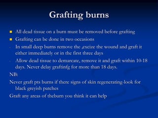 Grafting burns
 All dead tissue on a burn must be removed before grafting
 Grafting can be done in two occasions
- In small deep burns remove the ,excize the wound and graft it
either immediately or in the first three days
- Allow dead tissue to demarcate, remove it and graft within 10-18
days. Never delay graftinfg for more than 18 days.
NB:
Never graft pts burns if there signs of skin regenerating-look for
black greyish patches
Graft any areas of theburn you think it can help
 