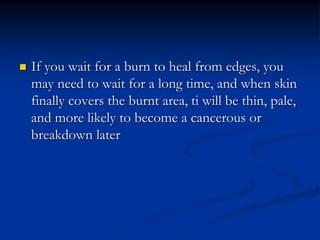  If you wait for a burn to heal from edges, you
may need to wait for a long time, and when skin
finally covers the burnt area, ti will be thin, pale,
and more likely to become a cancerous or
breakdown later
 